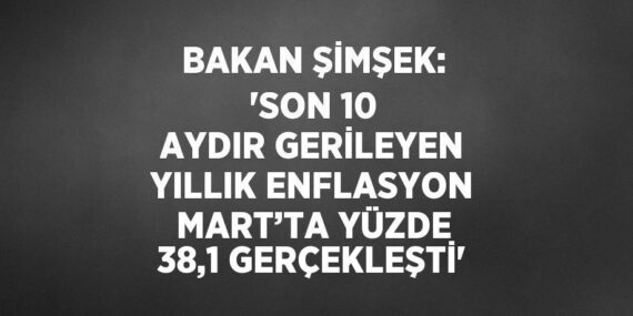 BAKAN ŞİMŞEK: ‘SON 10 AYDIR GERİLEYEN YILLIK ENFLASYON MART’TA YÜZDE 38,1 GERÇEKLEŞTİ’
