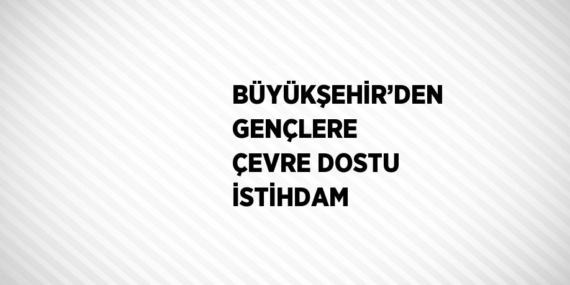 BÜYÜKŞEHİR’DEN GENÇLERE ÇEVRE DOSTU İSTİHDAM