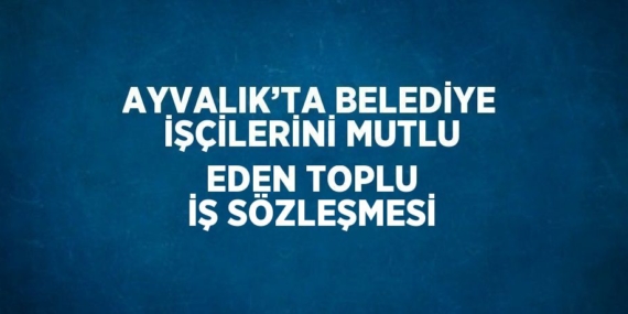 AYVALIK’TA BELEDİYE İŞÇİLERİNİ MUTLU EDEN TOPLU İŞ SÖZLEŞMESİ