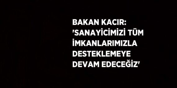 BAKAN KACIR: ‘SANAYİCİMİZİ TÜM İMKANLARIMIZLA DESTEKLEMEYE DEVAM EDECEĞİZ’
