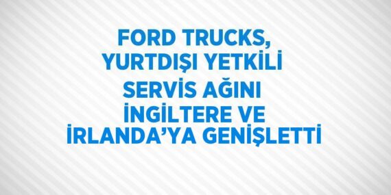 FORD TRUCKS, YURTDIŞI YETKİLİ SERVİS AĞINI İNGİLTERE VE İRLANDA’YA GENİŞLETTİ