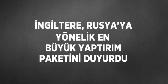 İNGİLTERE, RUSYA’YA YÖNELİK EN BÜYÜK YAPTIRIM PAKETİNİ DUYURDU