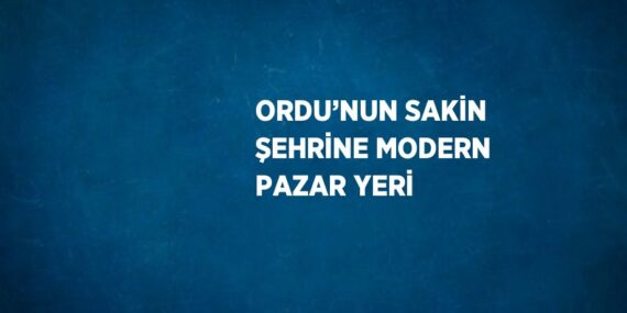 ORDU’NUN SAKİN ŞEHRİNE MODERN PAZAR YERİ