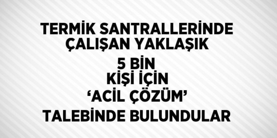 TERMİK SANTRALLERİNDE ÇALIŞAN YAKLAŞIK 5 BİN KİŞİ İÇİN ‘ACİL ÇÖZÜM’ TALEBİNDE BULUNDULAR