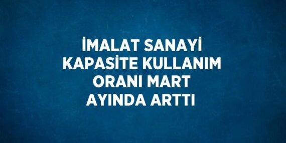 İMALAT SANAYİ KAPASİTE KULLANIM ORANI MART AYINDA ARTTI