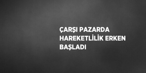 ÇARŞI PAZARDA HAREKETLİLİK ERKEN BAŞLADI