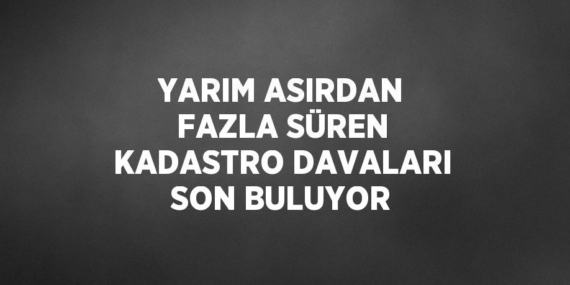 YARIM ASIRDAN FAZLA SÜREN KADASTRO DAVALARI SON BULUYOR