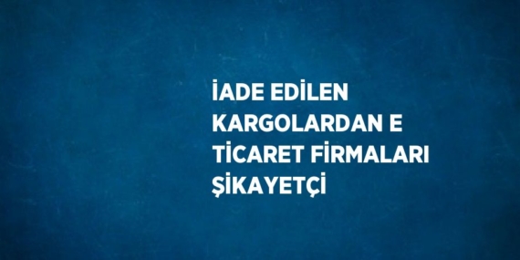 İADE EDİLEN KARGOLARDAN E TİCARET FİRMALARI ŞİKAYETÇİ