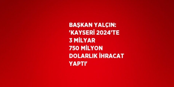 BAŞKAN YALÇIN: ‘KAYSERİ 2024’TE 3 MİLYAR 750 MİLYON DOLARLIK İHRACAT YAPTI’