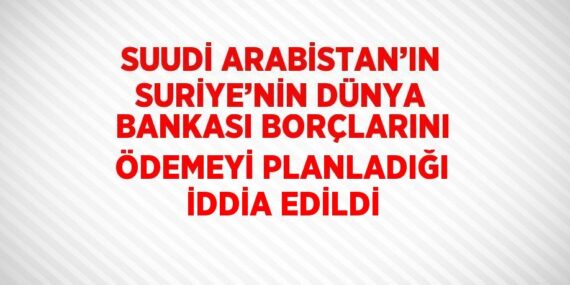 SUUDİ ARABİSTAN’IN SURİYE’NİN DÜNYA BANKASI BORÇLARINI ÖDEMEYİ PLANLADIĞI İDDİA EDİLDİ