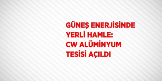 GÜNEŞ ENERJİSİNDE YERLİ HAMLE: CW ALÜMİNYUM TESİSİ AÇILDI