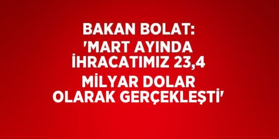 BAKAN BOLAT: ‘MART AYINDA İHRACATIMIZ 23,4 MİLYAR DOLAR OLARAK GERÇEKLEŞTİ’