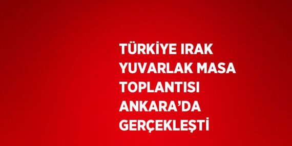 TÜRKİYE IRAK YUVARLAK MASA TOPLANTISI ANKARA’DA GERÇEKLEŞTİ