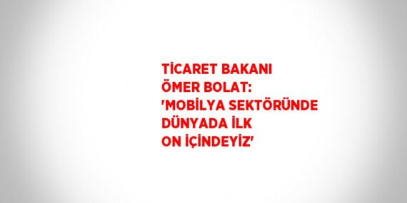 TİCARET BAKANI ÖMER BOLAT: ‘MOBİLYA SEKTÖRÜNDE DÜNYADA İLK ON İÇİNDEYİZ’