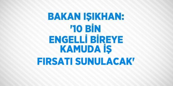 BAKAN IŞIKHAN: ’10 BİN ENGELLİ BİREYE KAMUDA İŞ FIRSATI SUNULACAK’