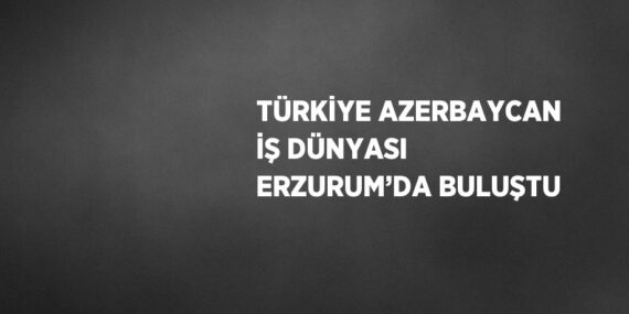 TÜRKİYE AZERBAYCAN İŞ DÜNYASI ERZURUM’DA BULUŞTU