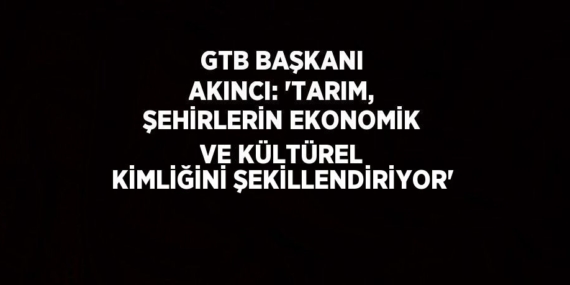 GTB BAŞKANI AKINCI: ‘TARIM, ŞEHİRLERİN EKONOMİK VE KÜLTÜREL KİMLİĞİNİ ŞEKİLLENDİRİYOR’