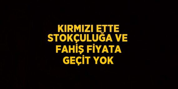 KIRMIZI ETTE STOKÇULUĞA VE FAHİŞ FİYATA GEÇİT YOK