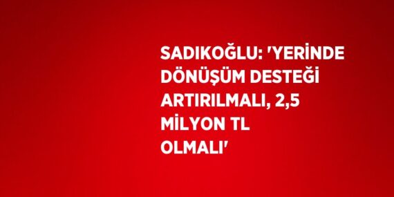SADIKOĞLU: ‘YERİNDE DÖNÜŞÜM DESTEĞİ ARTIRILMALI, 2,5 MİLYON TL OLMALI’