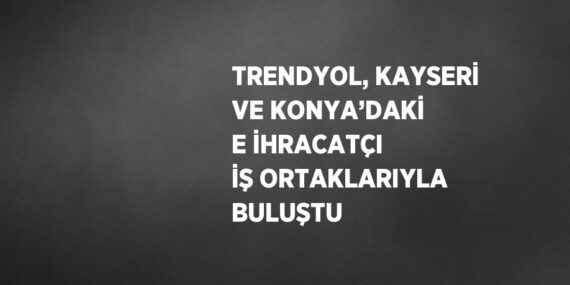 TRENDYOL, KAYSERİ VE KONYA’DAKİ E İHRACATÇI İŞ ORTAKLARIYLA BULUŞTU