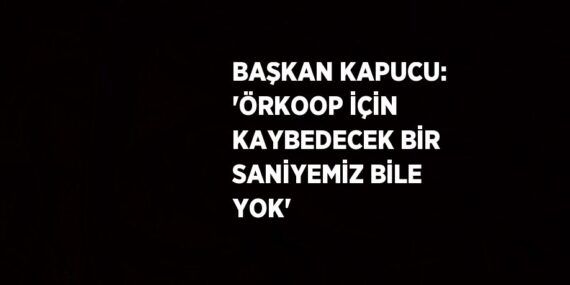 BAŞKAN KAPUCU: ‘ÖRKOOP İÇİN KAYBEDECEK BİR SANİYEMİZ BİLE YOK’