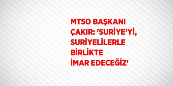 MTSO BAŞKANI ÇAKIR: ‘SURİYE’Yİ, SURİYELİLERLE BİRLİKTE İMAR EDECEĞİZ’