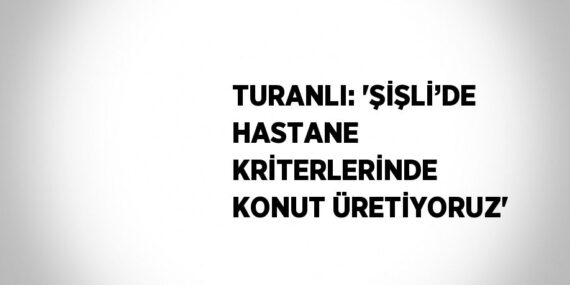 TURANLI: ‘ŞİŞLİ’DE HASTANE KRİTERLERİNDE KONUT ÜRETİYORUZ’