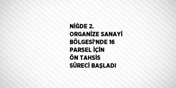 NİĞDE 2. ORGANİZE SANAYİ BÖLGESİ’NDE 16 PARSEL İÇİN ÖN TAHSİS SÜRECİ BAŞLADI