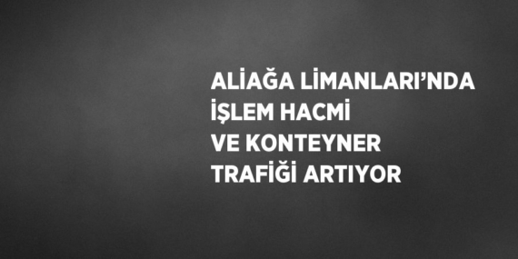 ALİAĞA LİMANLARI’NDA İŞLEM HACMİ VE KONTEYNER TRAFİĞİ ARTIYOR