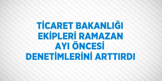 TİCARET BAKANLIĞI EKİPLERİ RAMAZAN AYI ÖNCESİ DENETİMLERİNİ ARTTIRDI