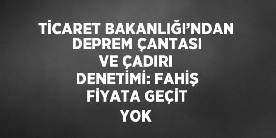 TİCARET BAKANLIĞI’NDAN DEPREM ÇANTASI VE ÇADIRI DENETİMİ: FAHİŞ FİYATA GEÇİT YOK