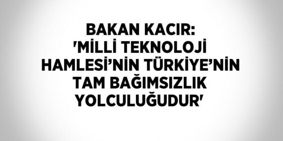 BAKAN KACIR: ‘MİLLİ TEKNOLOJİ HAMLESİ’NİN TÜRKİYE’NİN TAM BAĞIMSIZLIK YOLCULUĞUDUR’