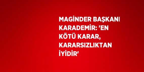 MAGİNDER BAŞKANI KARADEMİR: ‘EN KÖTÜ KARAR, KARARSIZLIKTAN İYİDİR’