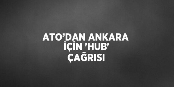 ATO’DAN ANKARA İÇİN ‘HUB’ ÇAĞRISI