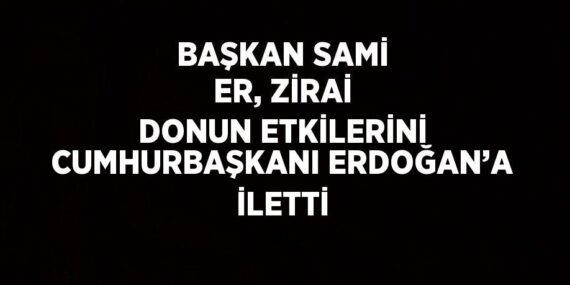 BAŞKAN SAMİ ER, ZİRAİ DONUN ETKİLERİNİ CUMHURBAŞKANI ERDOĞAN’A İLETTİ