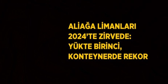 ALİAĞA LİMANLARI 2024’TE ZİRVEDE: YÜKTE BİRİNCİ, KONTEYNERDE REKOR