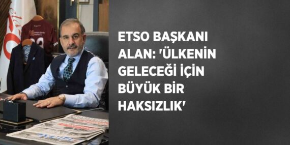 ETSO BAŞKANI ALAN: ‘ÜLKENİN GELECEĞİ İÇİN BÜYÜK BİR HAKSIZLIK’