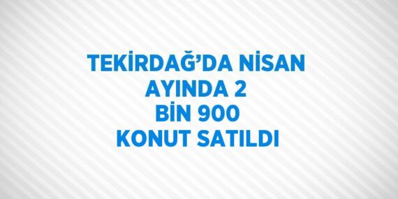 TEKİRDAĞ’DA NİSAN AYINDA 2 BİN 900 KONUT SATILDI