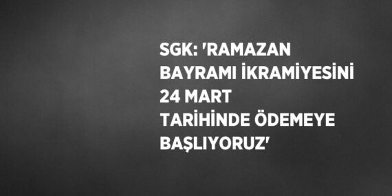 SGK: ‘RAMAZAN BAYRAMI İKRAMİYESİNİ 24 MART TARİHİNDE ÖDEMEYE BAŞLIYORUZ’