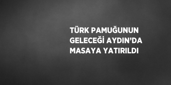 TÜRK PAMUĞUNUN GELECEĞİ AYDIN’DA MASAYA YATIRILDI