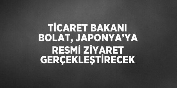 TİCARET BAKANI BOLAT, JAPONYA’YA RESMİ ZİYARET GERÇEKLEŞTİRECEK