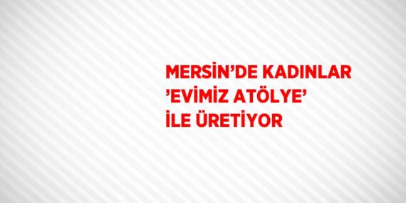 MERSİN’DE KADINLAR ’EVİMİZ ATÖLYE’ İLE ÜRETİYOR