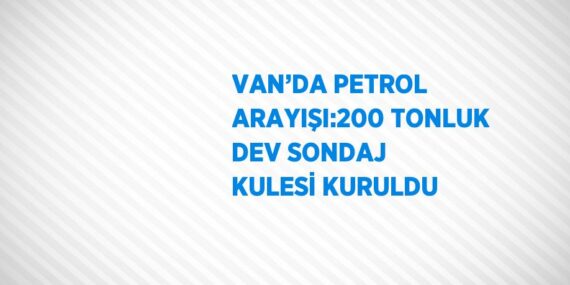 VAN’DA PETROL ARAYIŞI:200 TONLUK DEV SONDAJ KULESİ KURULDU