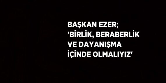 BAŞKAN EZER; ‘BİRLİK, BERABERLİK VE DAYANIŞMA İÇİNDE OLMALIYIZ’