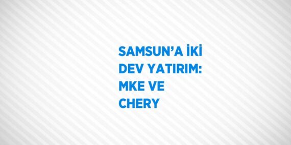 SAMSUN’A İKİ DEV YATIRIM: MKE VE CHERY