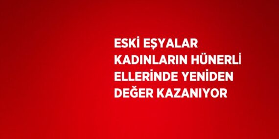 ESKİ EŞYALAR KADINLARIN HÜNERLİ ELLERİNDE YENİDEN DEĞER KAZANIYOR