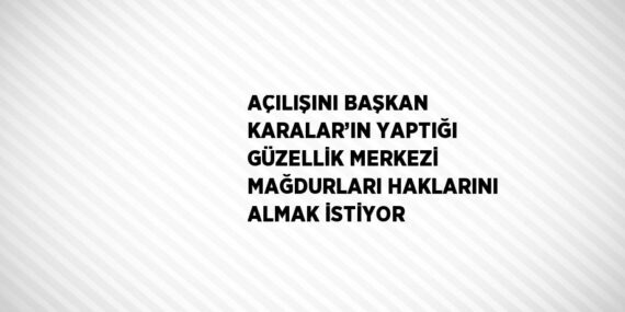 AÇILIŞINI BAŞKAN KARALAR’IN YAPTIĞI GÜZELLİK MERKEZİ MAĞDURLARI HAKLARINI ALMAK İSTİYOR