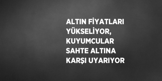 ALTIN FİYATLARI YÜKSELİYOR, KUYUMCULAR SAHTE ALTINA KARŞI UYARIYOR