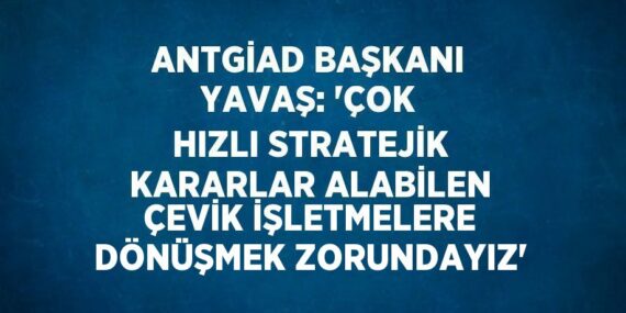 ANTGİAD BAŞKANI YAVAŞ: ‘ÇOK HIZLI STRATEJİK KARARLAR ALABİLEN ÇEVİK İŞLETMELERE DÖNÜŞMEK ZORUNDAYIZ’