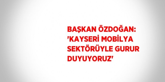 BAŞKAN ÖZDOĞAN: ‘KAYSERİ MOBİLYA SEKTÖRÜYLE GURUR DUYUYORUZ’